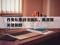 开云官方app入口-丹麦队鏖战法国队，戴资颖关键制胜